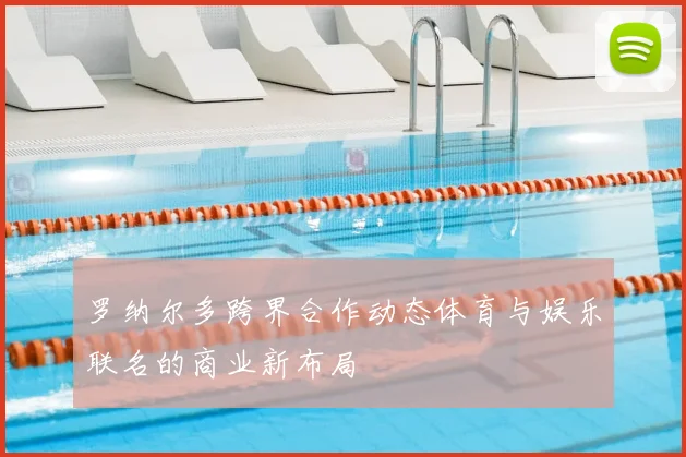 罗纳尔多跨界合作动态体育与娱乐联名的商业新布局