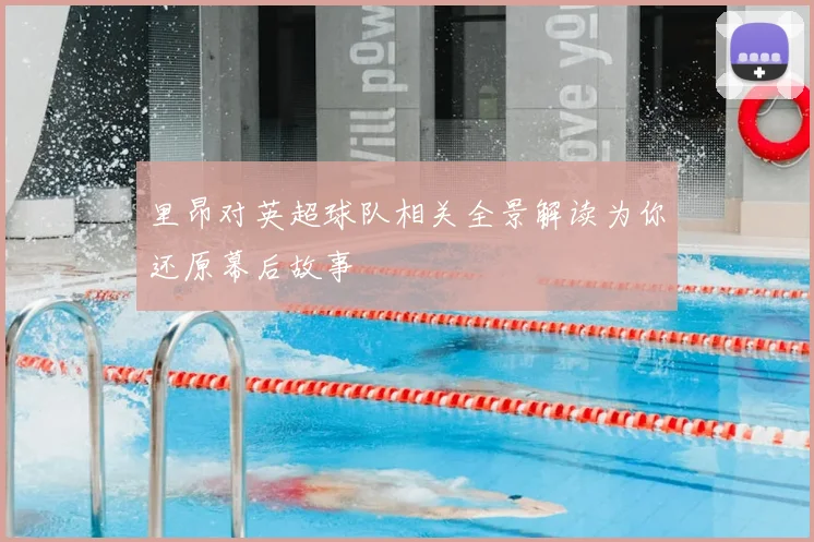 里昂对英超球队相关全景解读为你还原幕后故事