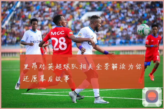 里昂对英超球队相关全景解读为你还原幕后故事