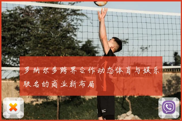 罗纳尔多跨界合作动态体育与娱乐联名的商业新布局