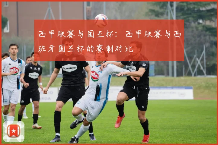 西甲联赛与国王杯：西甲联赛与西班牙国王杯的赛制对比