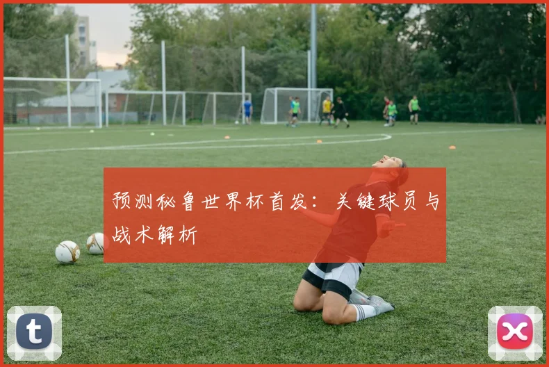 预测秘鲁世界杯首发:关键球员与战术解析